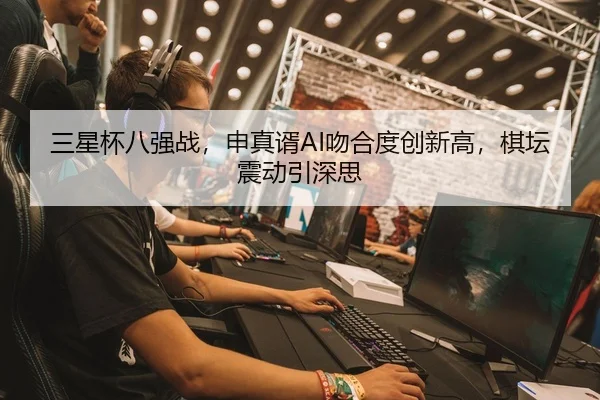三星杯八强战，申真谞AI吻合度创新高，棋坛震动引深思